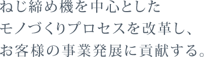 ねじ締め機を中心としたモノづくりプロセスを改革し、お客様の事業発展に貢献する